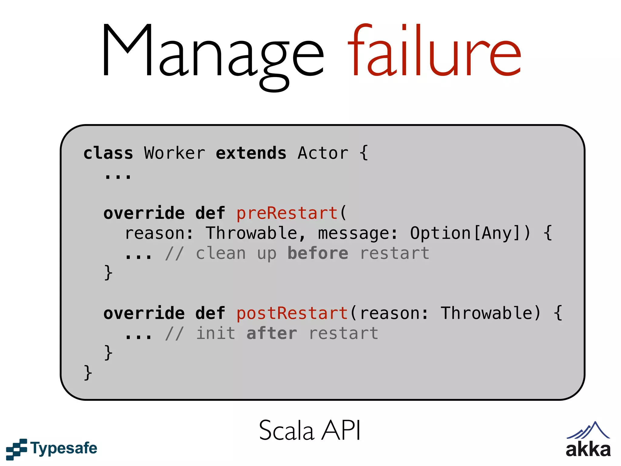 Manage failure
class Worker extends Actor {
  ...

    override def preRestart(
      reason: Throwable, message: Option[Any]) {
      ... // clean up before restart
    }

    override def postRestart(reason: Throwable) {
      ... // init after restart
    }
}


                   Scala API
 