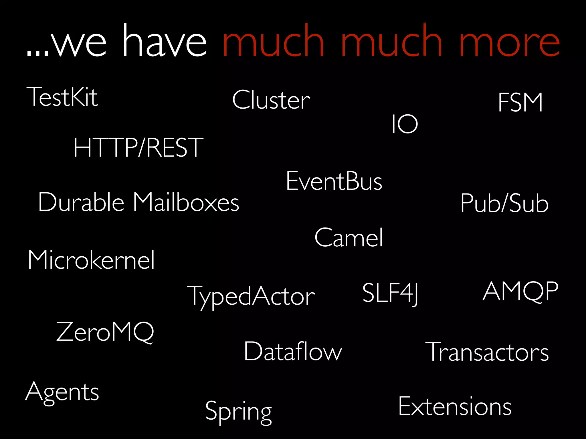 ...we have much much more
TestKit           Cluster                      FSM
                                    IO
    HTTP/REST
                         EventBus
 Durable Mailboxes                          Pub/Sub
                            Camel
Microkernel
              TypedActor       SLF4J          AMQP
  ZeroMQ
                     Dataﬂow             Transactors
Agents
                Spring              Extensions
 