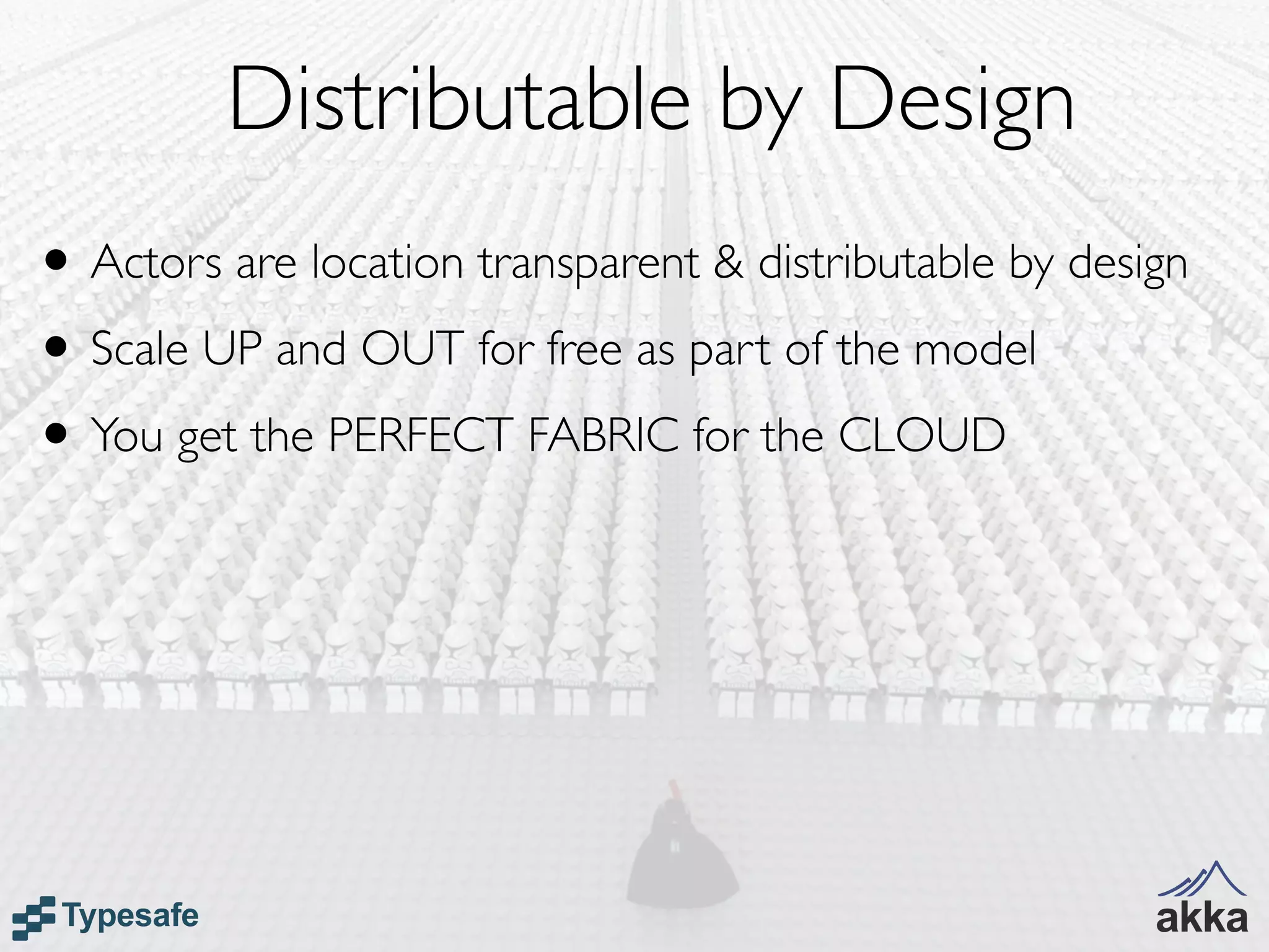 Distributable by Design
• Actors are location transparent & distributable by design
• Scale UP and OUT for free as part of the model
• You get the PERFECT FABRIC for the CLOUD
 
