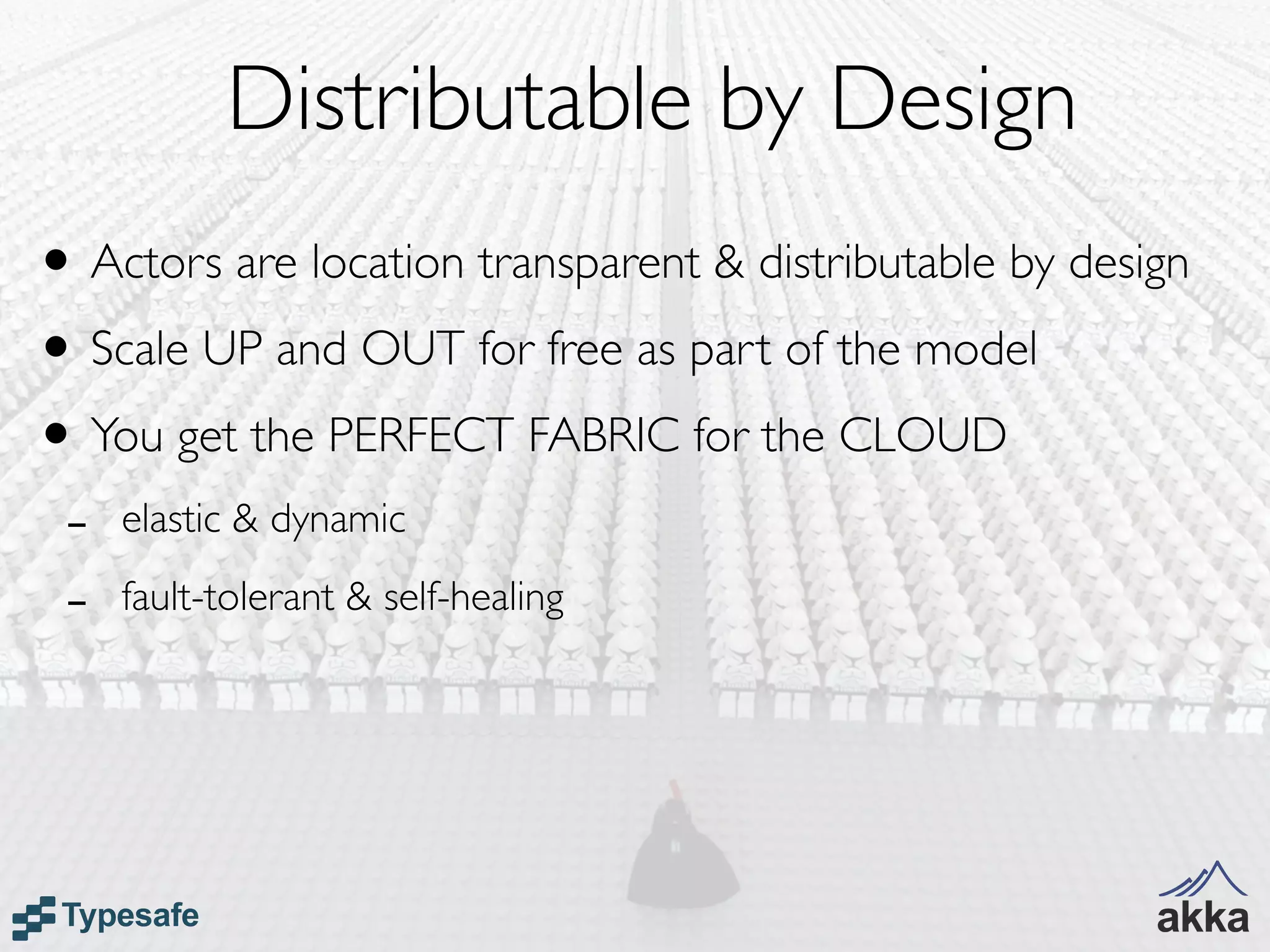 Distributable by Design
• Actors are location transparent & distributable by design
• Scale UP and OUT for free as part of the model
• You get the PERFECT FABRIC for the CLOUD
 -   elastic & dynamic

 -   fault-tolerant & self-healing
 