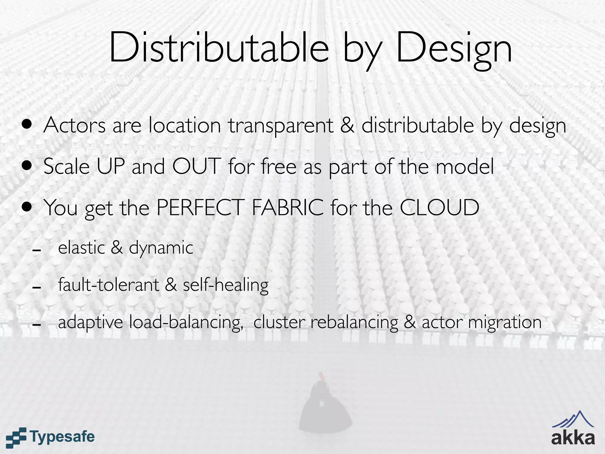 Distributable by Design
• Actors are location transparent & distributable by design
• Scale UP and OUT for free as part of the model
• You get the PERFECT FABRIC for the CLOUD
 -   elastic & dynamic

 -   fault-tolerant & self-healing

 -   adaptive load-balancing, cluster rebalancing & actor migration
 