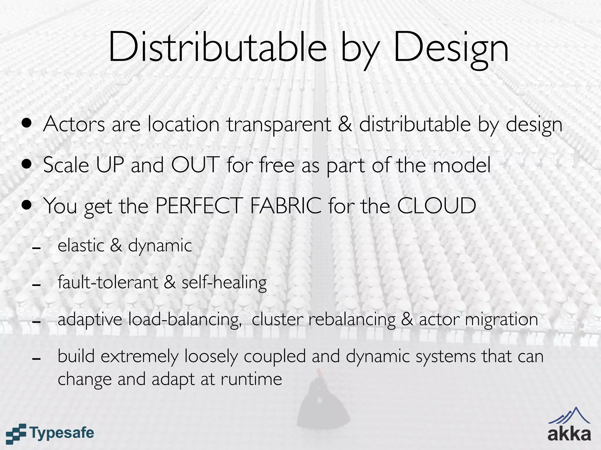 Distributable by Design
• Actors are location transparent & distributable by design
• Scale UP and OUT for free as part of the model
• You get the PERFECT FABRIC for the CLOUD
 -   elastic & dynamic

 -   fault-tolerant & self-healing

 -   adaptive load-balancing, cluster rebalancing & actor migration

 -   build extremely loosely coupled and dynamic systems that can
     change and adapt at runtime
 
