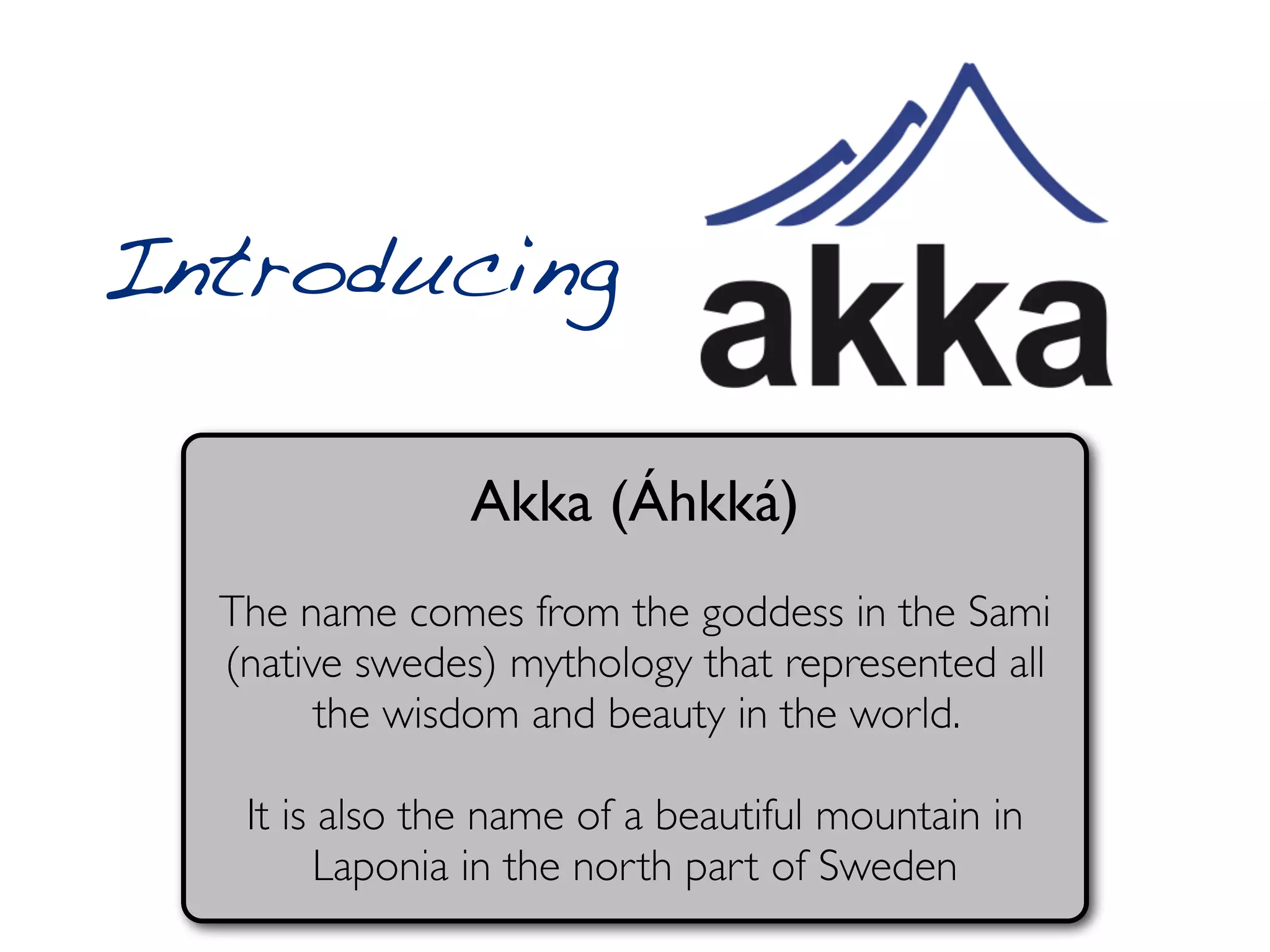 Introducing

                Akka (Áhkká)
  The name comes from the goddess in the Sami
  (native swedes) mythology that represented all
        the wisdom and beauty in the world.

   It is also the name of a beautiful mountain in
         Laponia in the north part of Sweden
 