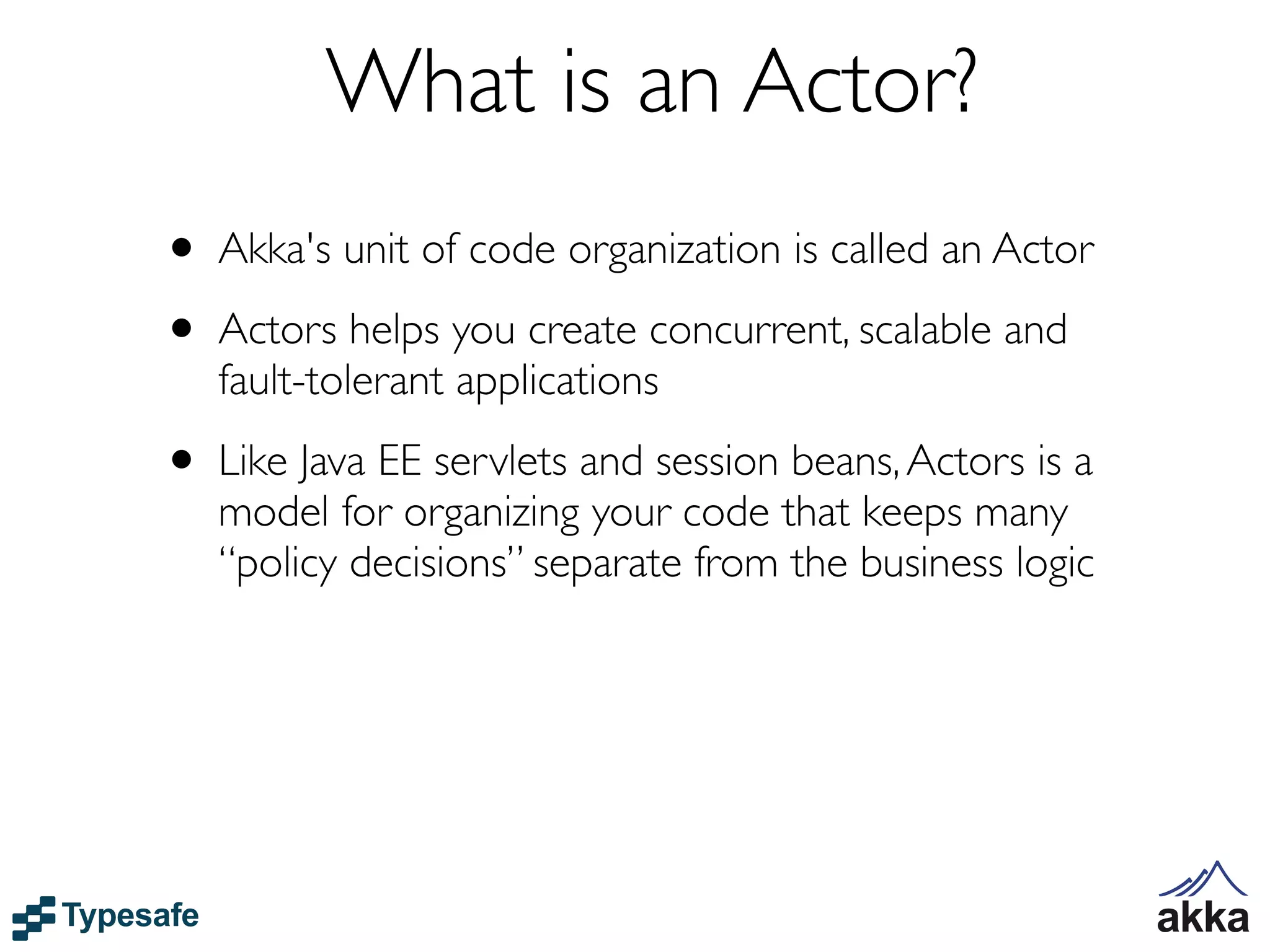 What is an Actor?
• Akka's unit of code organization is called an Actor
• Actors helps you create concurrent, scalable and
   fault-tolerant applications

• Like Java EE servlets and session beans, Actors is a
   model for organizing your code that keeps many
   “policy decisions” separate from the business logic
 