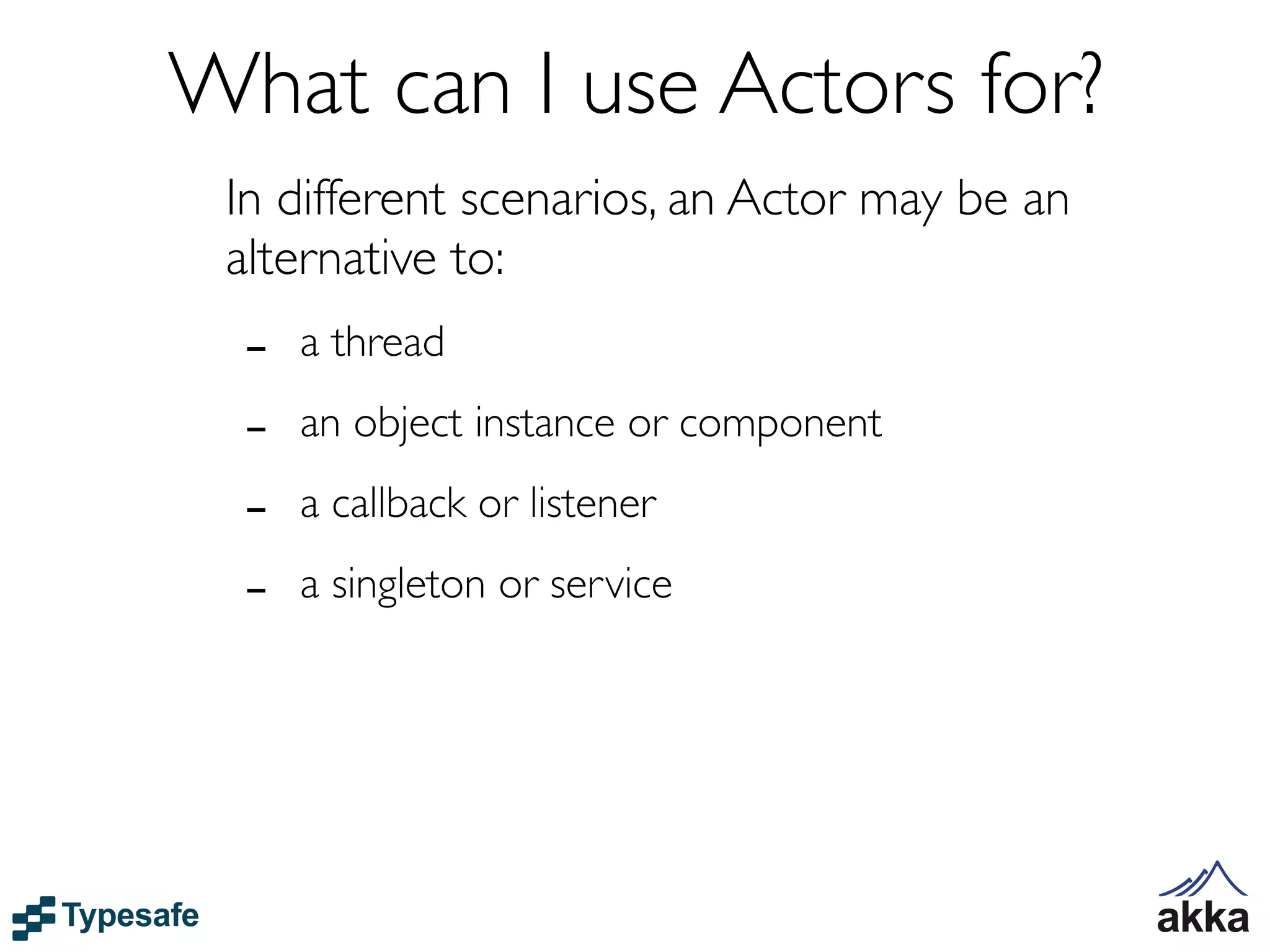 What can I use Actors for?
 In different scenarios, an Actor may be an
 alternative to:
  -   a thread

  -   an object instance or component

  -   a callback or listener

  -   a singleton or service
 