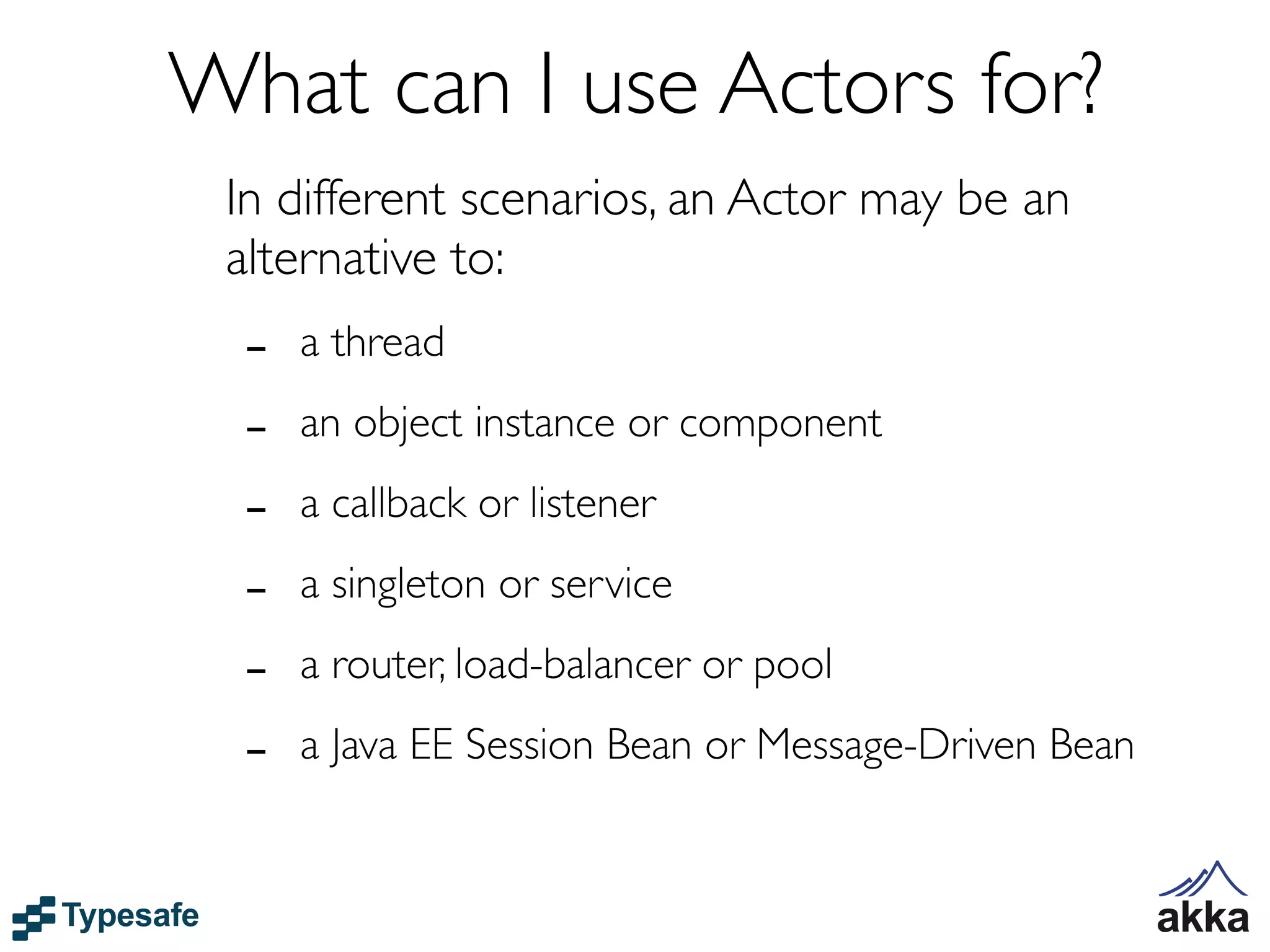 What can I use Actors for?
 In different scenarios, an Actor may be an
 alternative to:
  -   a thread

  -   an object instance or component

  -   a callback or listener

  -   a singleton or service

  -   a router, load-balancer or pool

  -   a Java EE Session Bean or Message-Driven Bean
 