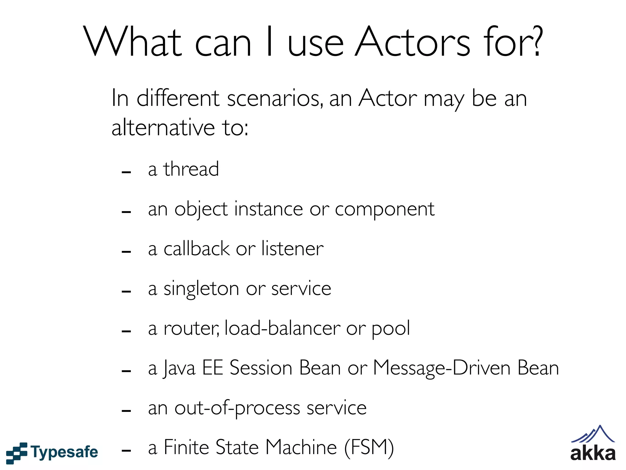 What can I use Actors for?
 In different scenarios, an Actor may be an
 alternative to:
  -   a thread

  -   an object instance or component

  -   a callback or listener

  -   a singleton or service

  -   a router, load-balancer or pool

  -   a Java EE Session Bean or Message-Driven Bean

  -   an out-of-process service

  -   a Finite State Machine (FSM)
 