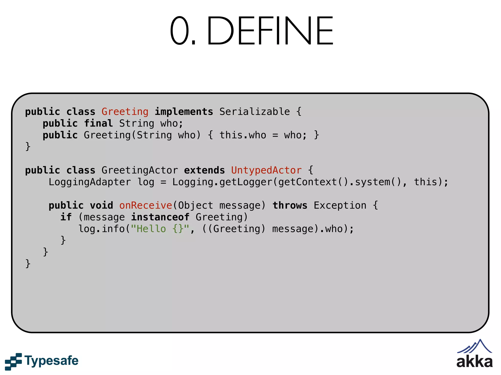 0. DEFINE
public class Greeting implements Serializable {
   public final String who;
   public Greeting(String who) { this.who = who; }
}

public class GreetingActor extends UntypedActor {
    LoggingAdapter log = Logging.getLogger(getContext().system(), this);

        public void onReceive(Object message) throws Exception {
          if (message instanceof Greeting)
             log.info("Hello {}", ((Greeting) message).who);
          }
    }
}
 