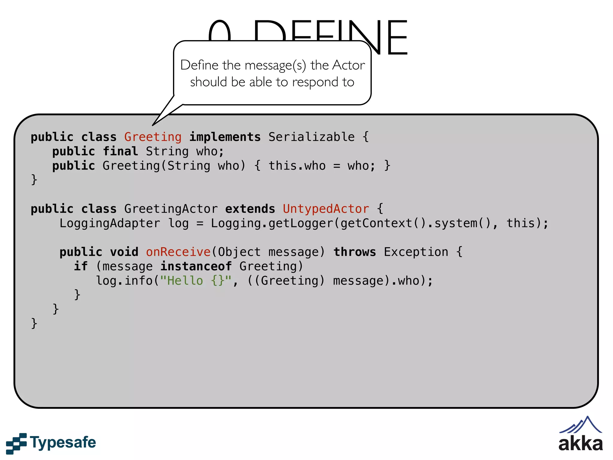 0. DEFINE
                        Deﬁne the message(s) the Actor
                         should be able to respond to


public class Greeting implements Serializable {
   public final String who;
   public Greeting(String who) { this.who = who; }
}

public class GreetingActor extends UntypedActor {
    LoggingAdapter log = Logging.getLogger(getContext().system(), this);

        public void onReceive(Object message) throws Exception {
          if (message instanceof Greeting)
             log.info("Hello {}", ((Greeting) message).who);
          }
    }
}
 