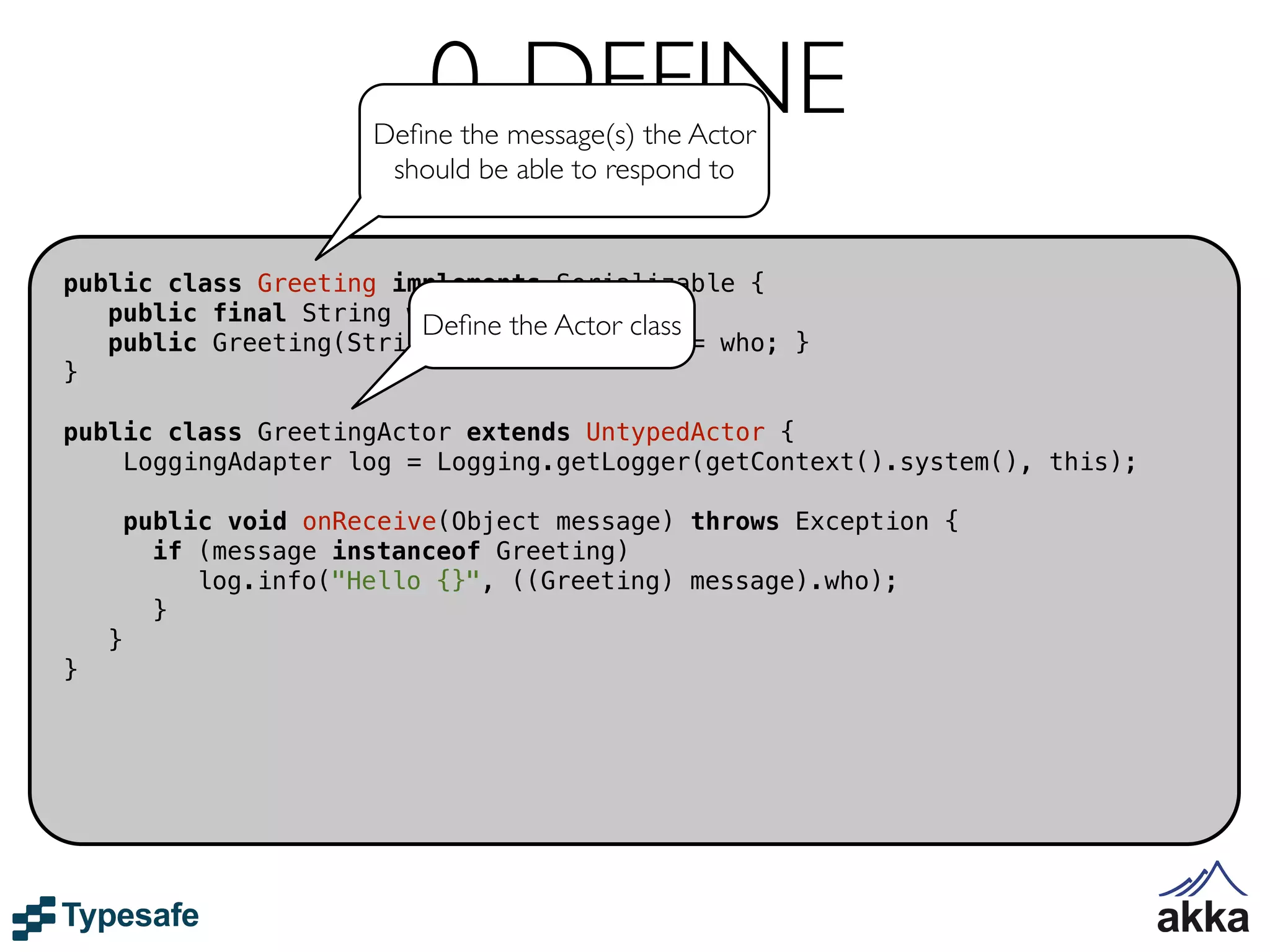 0. DEFINE
                        Deﬁne the message(s) the Actor
                         should be able to respond to


public class Greeting implements Serializable {
   public final String who;
                        Deﬁne the Actor class
   public Greeting(String who) { this.who = who; }
}

public class GreetingActor extends UntypedActor {
    LoggingAdapter log = Logging.getLogger(getContext().system(), this);

        public void onReceive(Object message) throws Exception {
          if (message instanceof Greeting)
             log.info("Hello {}", ((Greeting) message).who);
          }
    }
}
 