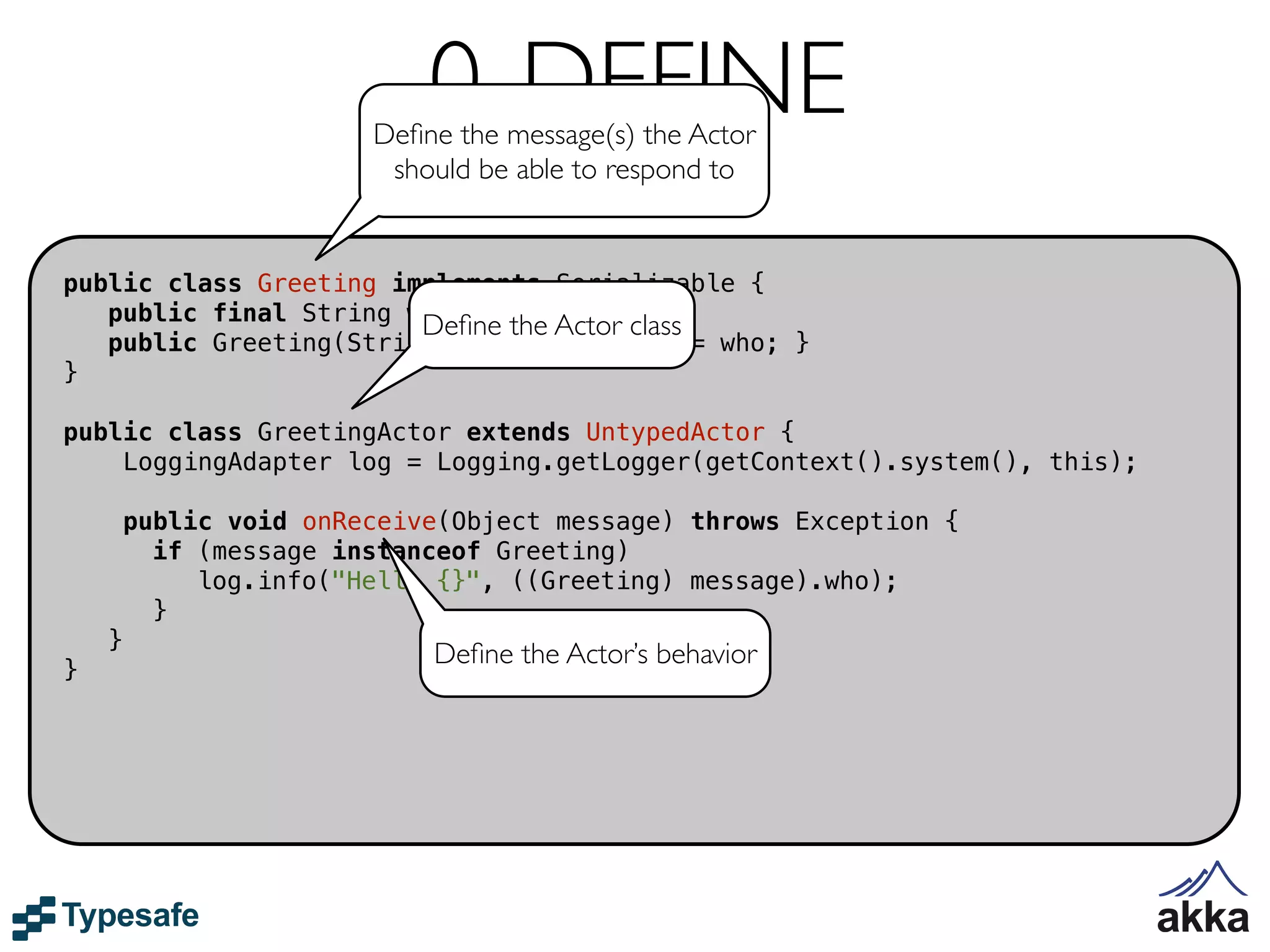 0. DEFINE
                        Deﬁne the message(s) the Actor
                         should be able to respond to


public class Greeting implements Serializable {
   public final String who;
                        Deﬁne the Actor class
   public Greeting(String who) { this.who = who; }
}

public class GreetingActor extends UntypedActor {
    LoggingAdapter log = Logging.getLogger(getContext().system(), this);

        public void onReceive(Object message) throws Exception {
          if (message instanceof Greeting)
             log.info("Hello {}", ((Greeting) message).who);
          }
    }
                            Deﬁne the Actor’s behavior
}
 