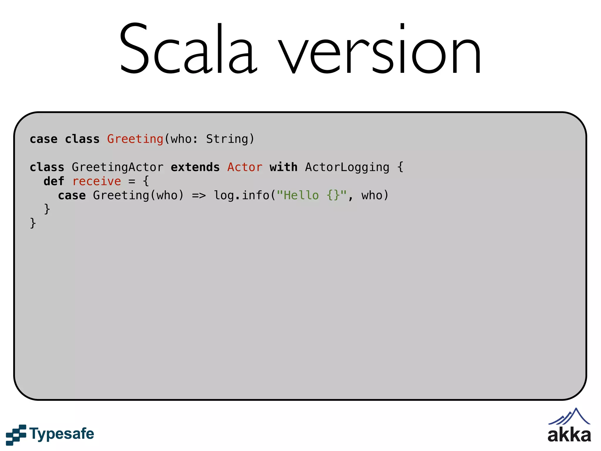 Scala version
case class Greeting(who: String)

class GreetingActor extends Actor with ActorLogging {
  def receive = {
    case Greeting(who) => log.info("Hello {}", who)
  }
}
 
