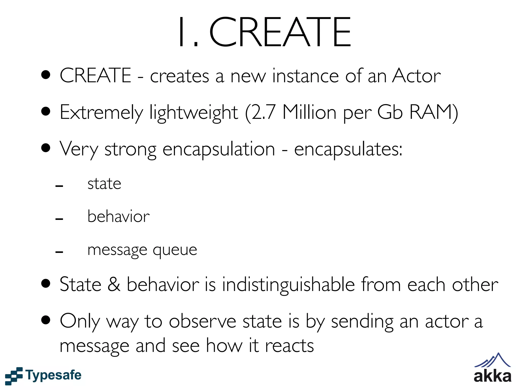 1. CREATE
• CREATE - creates a new instance of an Actor
• Extremely lightweight (2.7 Million per Gb RAM)
• Very strong encapsulation - encapsulates:
  -    state

  -    behavior

  -    message queue

• State & behavior is indistinguishable from each other
• Only way to observe state is by sending an actor a
  message and see how it reacts
 