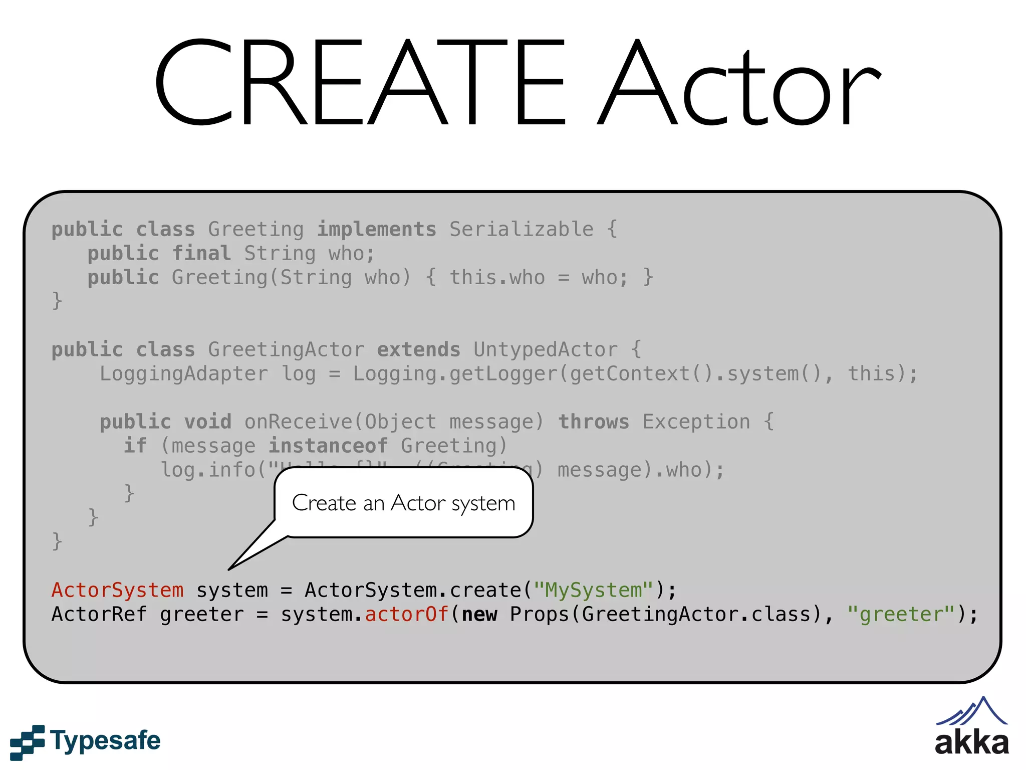 CREATE Actor
public class Greeting implements Serializable {
   public final String who;
   public Greeting(String who) { this.who = who; }
}

public class GreetingActor extends UntypedActor {
    LoggingAdapter log = Logging.getLogger(getContext().system(), this);

        public void onReceive(Object message) throws Exception {
          if (message instanceof Greeting)
             log.info("Hello {}", ((Greeting) message).who);
          }             Create an Actor system
    }
}

ActorSystem system = ActorSystem.create("MySystem");
ActorRef greeter = system.actorOf(new Props(GreetingActor.class), "greeter");
 