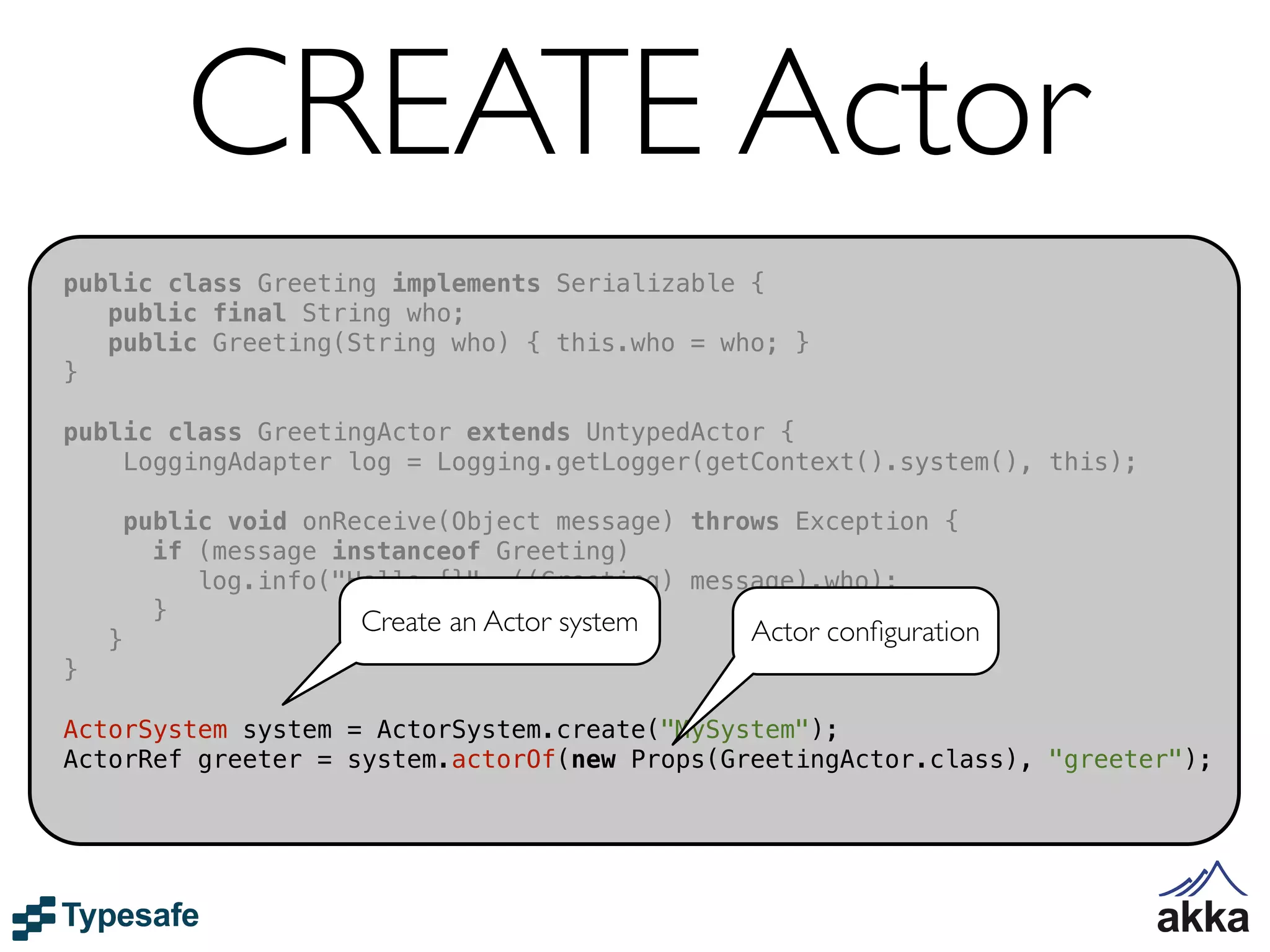 CREATE Actor
public class Greeting implements Serializable {
   public final String who;
   public Greeting(String who) { this.who = who; }
}

public class GreetingActor extends UntypedActor {
    LoggingAdapter log = Logging.getLogger(getContext().system(), this);

        public void onReceive(Object message) throws Exception {
          if (message instanceof Greeting)
             log.info("Hello {}", ((Greeting) message).who);
          }             Create an Actor system
    }                                             Actor conﬁguration
}

ActorSystem system = ActorSystem.create("MySystem");
ActorRef greeter = system.actorOf(new Props(GreetingActor.class), "greeter");
 