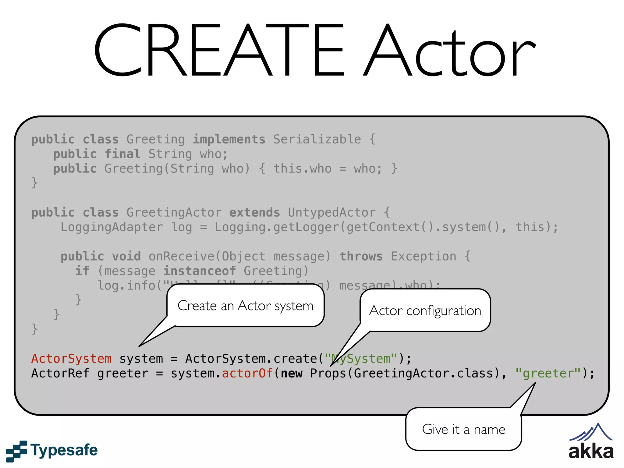 CREATE Actor
public class Greeting implements Serializable {
   public final String who;
   public Greeting(String who) { this.who = who; }
}

public class GreetingActor extends UntypedActor {
    LoggingAdapter log = Logging.getLogger(getContext().system(), this);

        public void onReceive(Object message) throws Exception {
          if (message instanceof Greeting)
             log.info("Hello {}", ((Greeting) message).who);
          }             Create an Actor system
    }                                             Actor conﬁguration
}

ActorSystem system = ActorSystem.create("MySystem");
ActorRef greeter = system.actorOf(new Props(GreetingActor.class), "greeter");



                                                          Give it a name
 