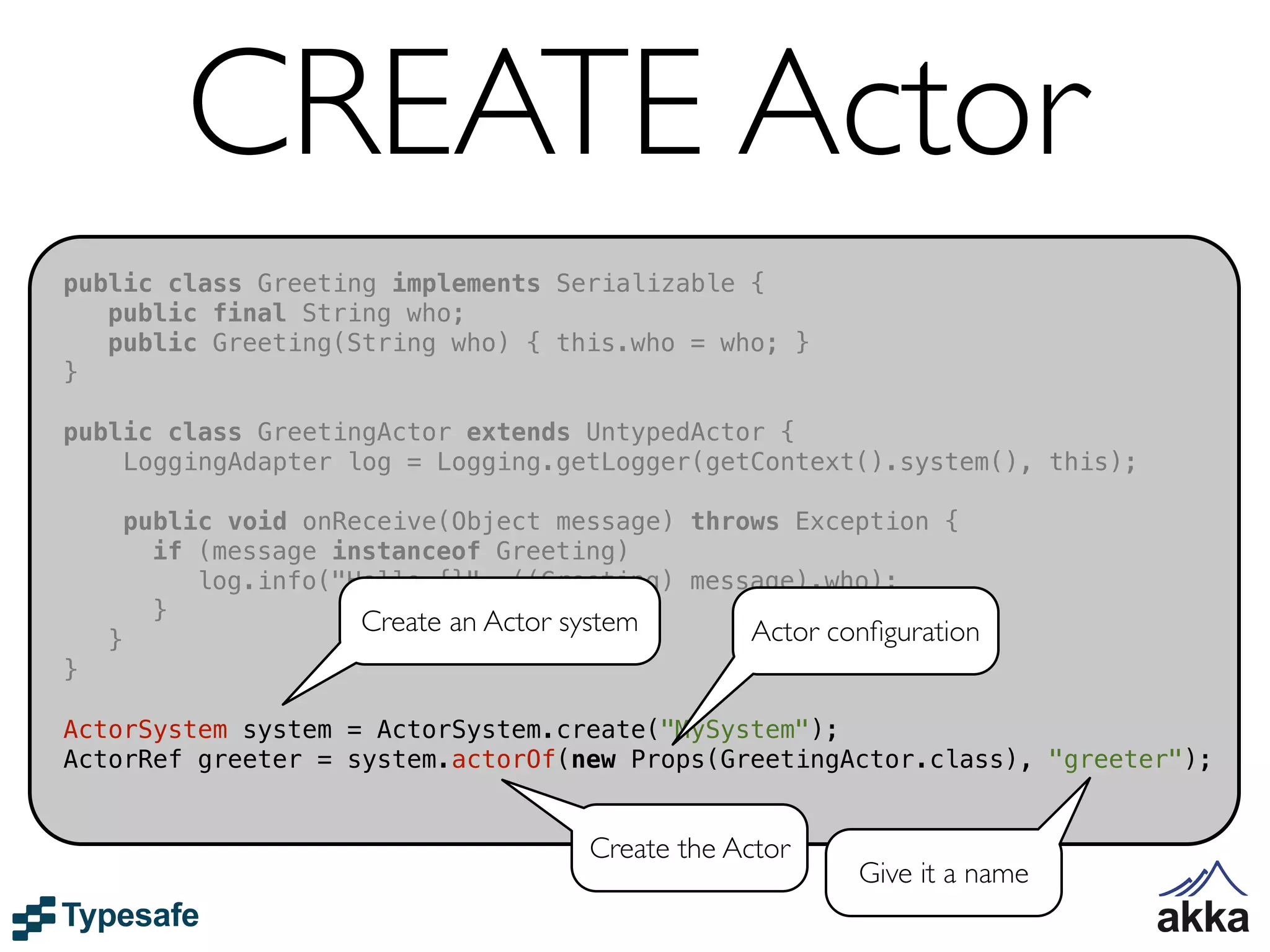 CREATE Actor
public class Greeting implements Serializable {
   public final String who;
   public Greeting(String who) { this.who = who; }
}

public class GreetingActor extends UntypedActor {
    LoggingAdapter log = Logging.getLogger(getContext().system(), this);

        public void onReceive(Object message) throws Exception {
          if (message instanceof Greeting)
             log.info("Hello {}", ((Greeting) message).who);
          }             Create an Actor system
    }                                              Actor conﬁguration
}

ActorSystem system = ActorSystem.create("MySystem");
ActorRef greeter = system.actorOf(new Props(GreetingActor.class), "greeter");


                                       Create the Actor
                                                           Give it a name
 