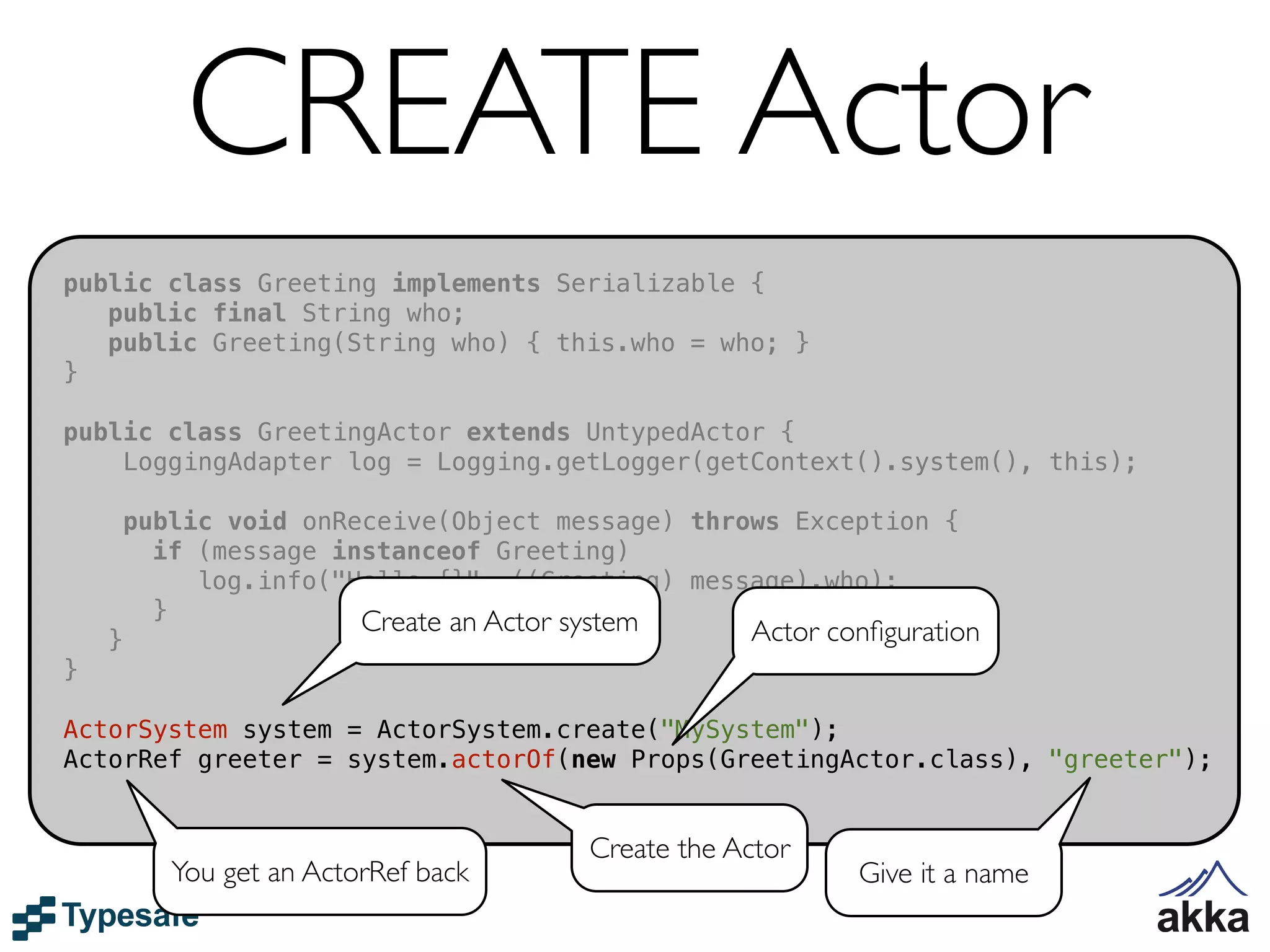 CREATE Actor
public class Greeting implements Serializable {
   public final String who;
   public Greeting(String who) { this.who = who; }
}

public class GreetingActor extends UntypedActor {
    LoggingAdapter log = Logging.getLogger(getContext().system(), this);

        public void onReceive(Object message) throws Exception {
          if (message instanceof Greeting)
             log.info("Hello {}", ((Greeting) message).who);
          }             Create an Actor system
    }                                              Actor conﬁguration
}

ActorSystem system = ActorSystem.create("MySystem");
ActorRef greeter = system.actorOf(new Props(GreetingActor.class), "greeter");


                                       Create the Actor
           You get an ActorRef back                        Give it a name
 