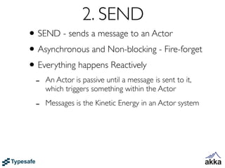 2. SEND
• SEND - sends a message to an Actor
• Asynchronous and Non-blocking - Fire-forget
• Everything happens Reactively
 -   An Actor is passive until a message is sent to it,
     which triggers something within the Actor

 -   Messages is the Kinetic Energy in an Actor system
 