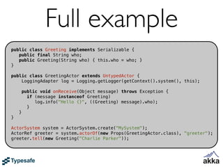 Full example
public class Greeting implements Serializable {
   public final String who;
   public Greeting(String who) { this.who = who; }
}

public class GreetingActor extends UntypedActor {
    LoggingAdapter log = Logging.getLogger(getContext().system(), this);

        public void onReceive(Object message) throws Exception {
          if (message instanceof Greeting)
             log.info("Hello {}", ((Greeting) message).who);
          }
    }
}

ActorSystem system = ActorSystem.create("MySystem");
ActorRef greeter = system.actorOf(new Props(GreetingActor.class), "greeter");
greeter.tell(new Greeting("Charlie Parker"));
 