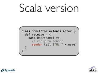 Scala version
class SomeActor extends Actor {
  def receive = {
    case User(name) =>
      // reply to sender
      sender tell (“Hi ” + name)
  }
}
 