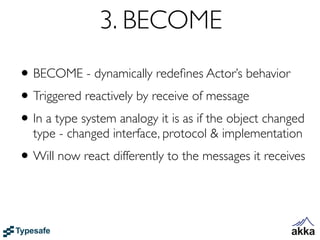 3. BECOME
• BECOME - dynamically redeﬁnes Actor’s behavior
• Triggered reactively by receive of message
• In a type system analogy it is as if the object changed
  type - changed interface, protocol & implementation
• Will now react differently to the messages it receives
 