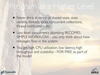 Program at a Higher Level
• Never think in terms of shared state, state
   visibility, threads, locks, concurrent collections,
   thread notiﬁcations etc.
• Low level concurrency plumbing BECOMES
   SIMPLE WORKFLOW - you only think about how
   messages ﬂow in the system
• You get high CPU utilization, low latency, high
   throughput and scalability - FOR FREE as part of
   the model
 