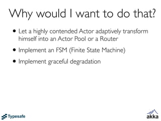 Why would I want to do that?
• Let a highly contended Actor adaptively transform
  himself into an Actor Pool or a Router
• Implement an FSM (Finite State Machine)
• Implement graceful degradation
 