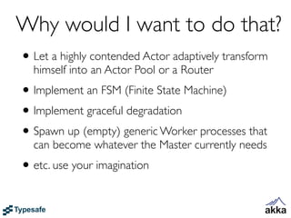 Why would I want to do that?
• Let a highly contended Actor adaptively transform
  himself into an Actor Pool or a Router
• Implement an FSM (Finite State Machine)
• Implement graceful degradation
• Spawn up (empty) generic Worker processes that
  can become whatever the Master currently needs
• etc. use your imagination
 