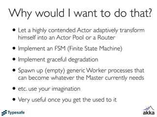 Why would I want to do that?
• Let a highly contended Actor adaptively transform
  himself into an Actor Pool or a Router
• Implement an FSM (Finite State Machine)
• Implement graceful degradation
• Spawn up (empty) generic Worker processes that
  can become whatever the Master currently needs
• etc. use your imagination
• Very useful once you get the used to it
 