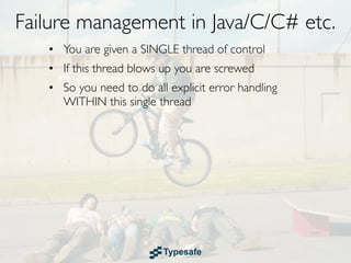 Failure management in Java/C/C# etc.
   • You are given a SINGLE thread of control
   • If this thread blows up you are screwed
   • So you need to do all explicit error handling
     WITHIN this single thread
 