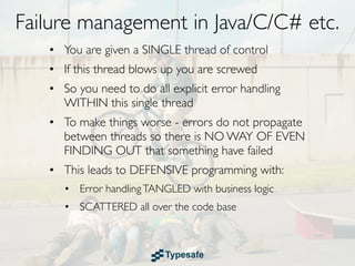 Failure management in Java/C/C# etc.
   • You are given a SINGLE thread of control
   • If this thread blows up you are screwed
   • So you need to do all explicit error handling
     WITHIN this single thread
   • To make things worse - errors do not propagate
     between threads so there is NO WAY OF EVEN
     FINDING OUT that something have failed
   • This leads to DEFENSIVE programming with:
      • Error handling TANGLED with business logic
      • SCATTERED all over the code base
 
