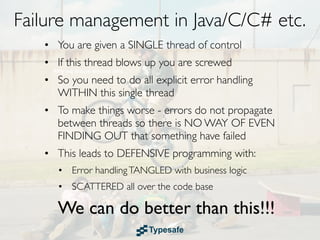 Failure management in Java/C/C# etc.
   • You are given a SINGLE thread of control
   • If this thread blows up you are screwed
   • So you need to do all explicit error handling
     WITHIN this single thread
   • To make things worse - errors do not propagate
     between threads so there is NO WAY OF EVEN
     FINDING OUT that something have failed
   • This leads to DEFENSIVE programming with:
      • Error handling TANGLED with business logic
      • SCATTERED all over the code base

      We can do better than this!!!
 