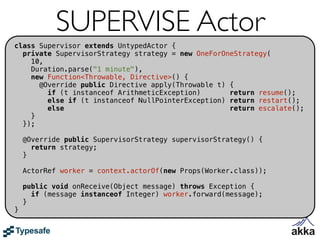 SUPERVISE Actor
class Supervisor extends UntypedActor {
  private SupervisorStrategy strategy = new OneForOneStrategy(
    10,
    Duration.parse("1 minute"),
    new Function<Throwable, Directive>() {
      @Override public Directive apply(Throwable t) {
        if (t instanceof ArithmeticException)       return resume();
        else if (t instanceof NullPointerException) return restart();
        else                                        return escalate();
    }
  });

    @Override public SupervisorStrategy supervisorStrategy() {
      return strategy;
    }

    ActorRef worker = context.actorOf(new Props(Worker.class));

    public void onReceive(Object message) throws Exception {
      if (message instanceof Integer) worker.forward(message);
    }
}
 