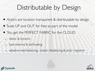 Distributable by Design
• Actors are location transparent & distributable by design
• Scale UP and OUT for free as part of the model
• You get the PERFECT FABRIC for the CLOUD
 -   elastic & dynamic

 -   fault-tolerant & self-healing

 -   adaptive load-balancing, cluster rebalancing & actor migration
 
