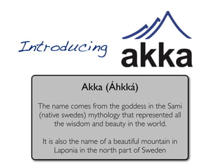 Introducing

                Akka (Áhkká)
  The name comes from the goddess in the Sami
  (native swedes) mythology that represented all
        the wisdom and beauty in the world.

   It is also the name of a beautiful mountain in
         Laponia in the north part of Sweden
 