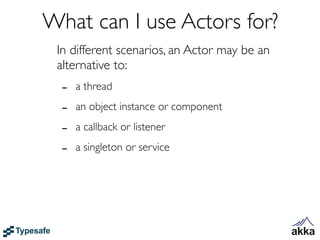 What can I use Actors for?
 In different scenarios, an Actor may be an
 alternative to:
  -   a thread

  -   an object instance or component

  -   a callback or listener

  -   a singleton or service
 