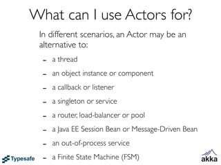 What can I use Actors for?
 In different scenarios, an Actor may be an
 alternative to:
  -   a thread

  -   an object instance or component

  -   a callback or listener

  -   a singleton or service

  -   a router, load-balancer or pool

  -   a Java EE Session Bean or Message-Driven Bean

  -   an out-of-process service

  -   a Finite State Machine (FSM)
 