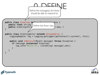 0. DEFINE
                        Deﬁne the message(s) the Actor
                         should be able to respond to


public class Greeting implements Serializable {
   public final String who;
                        Deﬁne the Actor class
   public Greeting(String who) { this.who = who; }
}

public class GreetingActor extends UntypedActor {
    LoggingAdapter log = Logging.getLogger(getContext().system(), this);

        public void onReceive(Object message) throws Exception {
          if (message instanceof Greeting)
             log.info("Hello {}", ((Greeting) message).who);
          }
    }
}
 