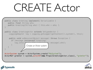 CREATE Actor
public class Greeting implements Serializable {
   public final String who;
   public Greeting(String who) { this.who = who; }
}

public class GreetingActor extends UntypedActor {
    LoggingAdapter log = Logging.getLogger(getContext().system(), this);

        public void onReceive(Object message) throws Exception {
          if (message instanceof Greeting)
             log.info("Hello {}", ((Greeting) message).who);
          }             Create an Actor system
    }
}

ActorSystem system = ActorSystem.create("MySystem");
ActorRef greeter = system.actorOf(new Props(GreetingActor.class), "greeter");
 