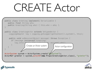 CREATE Actor
public class Greeting implements Serializable {
   public final String who;
   public Greeting(String who) { this.who = who; }
}

public class GreetingActor extends UntypedActor {
    LoggingAdapter log = Logging.getLogger(getContext().system(), this);

        public void onReceive(Object message) throws Exception {
          if (message instanceof Greeting)
             log.info("Hello {}", ((Greeting) message).who);
          }             Create an Actor system
    }                                             Actor conﬁguration
}

ActorSystem system = ActorSystem.create("MySystem");
ActorRef greeter = system.actorOf(new Props(GreetingActor.class), "greeter");
 