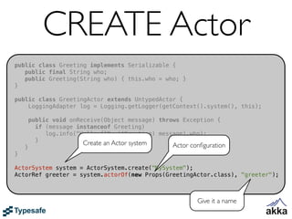 CREATE Actor
public class Greeting implements Serializable {
   public final String who;
   public Greeting(String who) { this.who = who; }
}

public class GreetingActor extends UntypedActor {
    LoggingAdapter log = Logging.getLogger(getContext().system(), this);

        public void onReceive(Object message) throws Exception {
          if (message instanceof Greeting)
             log.info("Hello {}", ((Greeting) message).who);
          }             Create an Actor system
    }                                             Actor conﬁguration
}

ActorSystem system = ActorSystem.create("MySystem");
ActorRef greeter = system.actorOf(new Props(GreetingActor.class), "greeter");



                                                          Give it a name
 