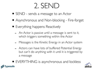 2. SEND
• SEND - sends a message to an Actor
• Asynchronous and Non-blocking - Fire-forget
• Everything happens Reactively
 -   An Actor is passive until a message is sent to it,
     which triggers something within the Actor

 -   Messages is the Kinetic Energy in an Actor system

 -   Actors can have lots of buffered Potential Energy
     but can't do anything with it until it is triggered by
     a message

• EVERYTHING is asynchronous and lockless
 