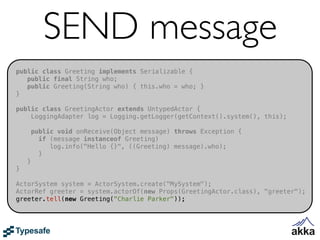 SEND message
public class Greeting implements Serializable {
   public final String who;
   public Greeting(String who) { this.who = who; }
}

public class GreetingActor extends UntypedActor {
    LoggingAdapter log = Logging.getLogger(getContext().system(), this);

        public void onReceive(Object message) throws Exception {
          if (message instanceof Greeting)
             log.info("Hello {}", ((Greeting) message).who);
          }
    }
}

ActorSystem system = ActorSystem.create("MySystem");
ActorRef greeter = system.actorOf(new Props(GreetingActor.class), "greeter");
greeter.tell(new Greeting("Charlie Parker"));
 