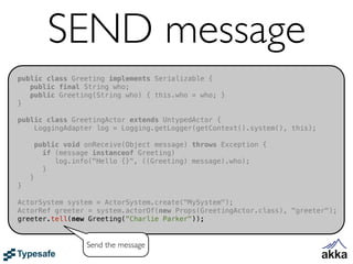 SEND message
public class Greeting implements Serializable {
   public final String who;
   public Greeting(String who) { this.who = who; }
}

public class GreetingActor extends UntypedActor {
    LoggingAdapter log = Logging.getLogger(getContext().system(), this);

        public void onReceive(Object message) throws Exception {
          if (message instanceof Greeting)
             log.info("Hello {}", ((Greeting) message).who);
          }
    }
}

ActorSystem system = ActorSystem.create("MySystem");
ActorRef greeter = system.actorOf(new Props(GreetingActor.class), "greeter");
greeter.tell(new Greeting("Charlie Parker"));


                    Send the message
 
