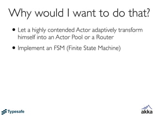 Why would I want to do that?
• Let a highly contended Actor adaptively transform
  himself into an Actor Pool or a Router
• Implement an FSM (Finite State Machine)
 