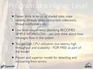 Program at a Higher Level
• Never think in terms of shared state, state
   visibility, threads, locks, concurrent collections,
   thread notiﬁcations etc.
• Low level concurrency plumbing BECOMES
   SIMPLE WORKFLOW - you only think about how
   messages ﬂow in the system
• You get high CPU utilization, low latency, high
   throughput and scalability - FOR FREE as part of
   the model
• Proven and superior model for detecting and
   recovering from errors
 