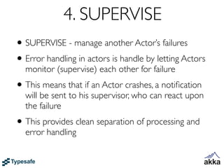 4. SUPERVISE
• SUPERVISE - manage another Actor’s failures
• Error handling in actors is handle by letting Actors
  monitor (supervise) each other for failure
• This means that if an Actor crashes, a notiﬁcation
  will be sent to his supervisor, who can react upon
  the failure
• This provides clean separation of processing and
  error handling
 