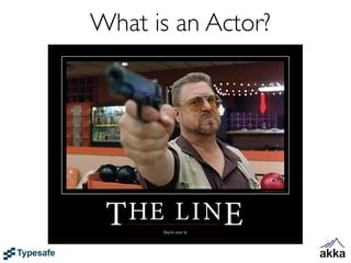 What is an Actor?
• Akka's unit of code organization is called an Actor
 