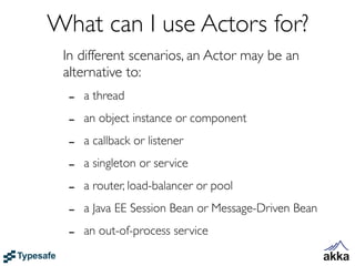 What can I use Actors for?
 In different scenarios, an Actor may be an
 alternative to:
  -   a thread

  -   an object instance or component

  -   a callback or listener

  -   a singleton or service

  -   a router, load-balancer or pool

  -   a Java EE Session Bean or Message-Driven Bean

  -   an out-of-process service
 